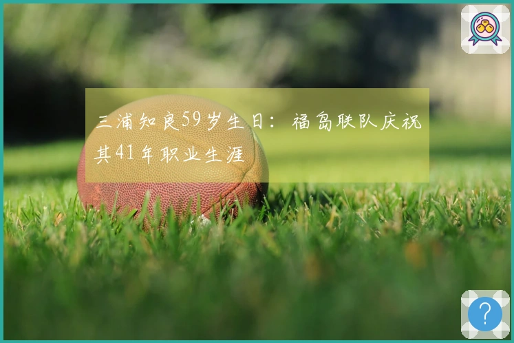 三浦知良59岁生日：福岛联队庆祝其41年职业生涯