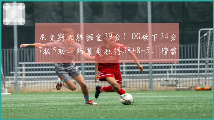 尼克斯大胜掘金39分！OG砍下34分7板5助，约基奇独得38+8+5，穆雷因伤退赛