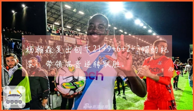 杨瀚森复出创下21+9+6+2+3帽的纪录，带领混音逆转取胜。