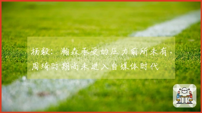 杨毅：瀚森承受的压力前所未有，周琦时期尚未进入自媒体时代