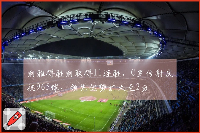 利雅得胜利取得11连胜，C罗传射庆祝965球，领先优势扩大至2分