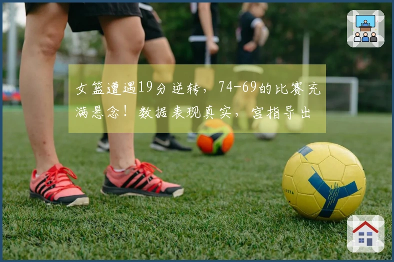 女篮遭遇19分逆转，74-69的比赛充满悬念！数据表现真实，宫指导出现2次失误