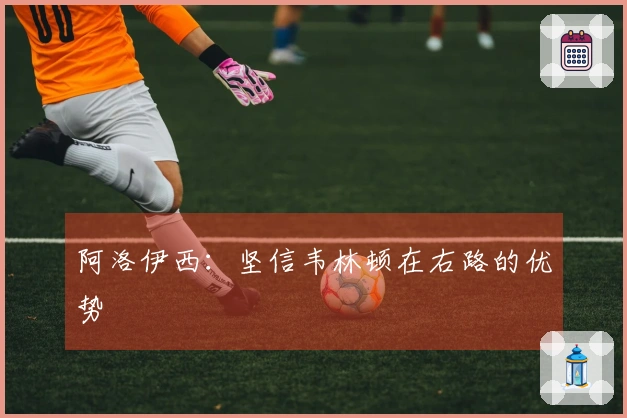 阿洛伊西：坚信韦林顿在右路的优势
