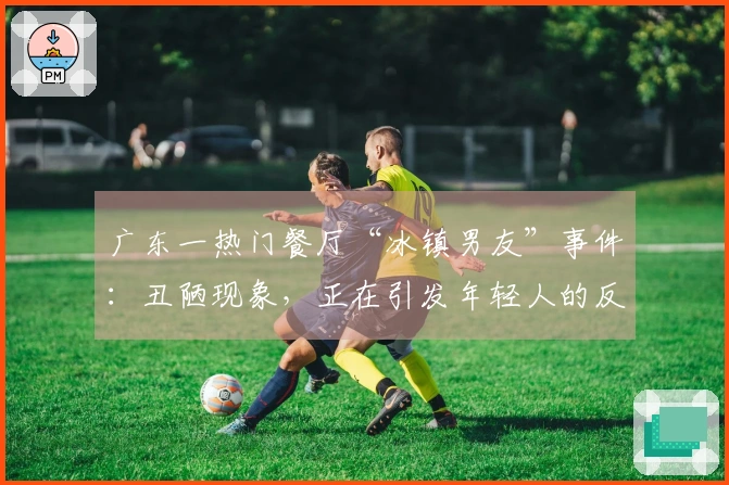 广东一热门餐厅“冰镇男友”事件：丑陋现象，正在引发年轻人的反感