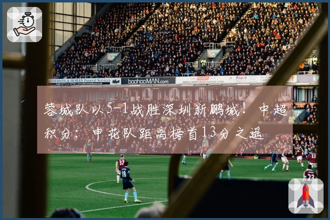 蓉城队以5-1战胜深圳新鹏城！中超积分：申花队距离榜首13分之遥
