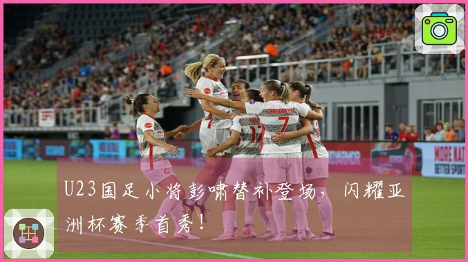 U23国足小将彭啸替补登场，闪耀亚洲杯赛季首秀！