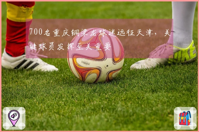 700名重庆铜梁龙球迷远征天津，关键球员发挥至关重要