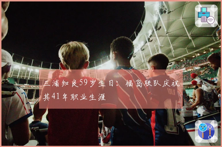 三浦知良59岁生日：福岛联队庆祝其41年职业生涯