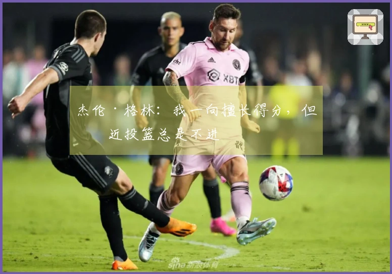 杰伦·格林：我一向擅长得分，但最近投篮总是不进