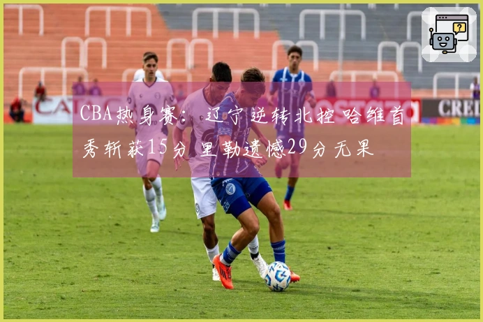 CBA热身赛：辽宁逆转北控 哈维首秀斩获15分 里勒遗憾29分无果