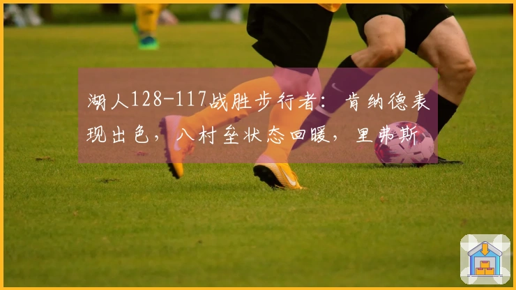 湖人128-117战胜步行者：肯纳德表现出色，八村垒状态回暖，里弗斯让人困惑