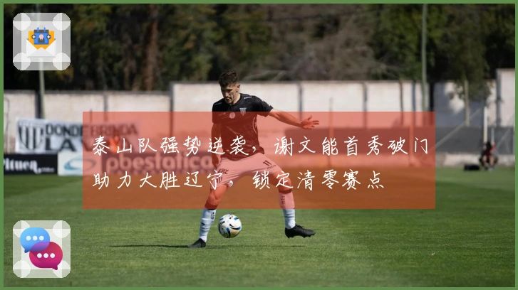 泰山队强势逆袭，谢文能首秀破门助力大胜辽宁，锁定清零赛点
