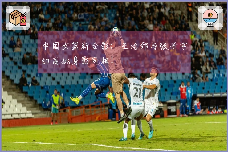 中国女篮新合影：王治郅与张子宇的高挑身影同框！