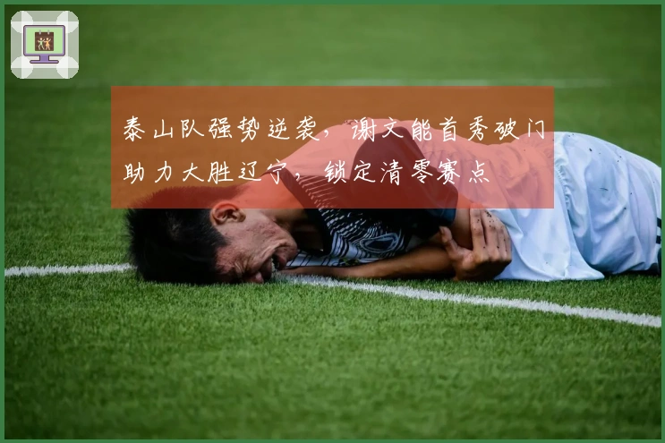 泰山队强势逆袭，谢文能首秀破门助力大胜辽宁，锁定清零赛点